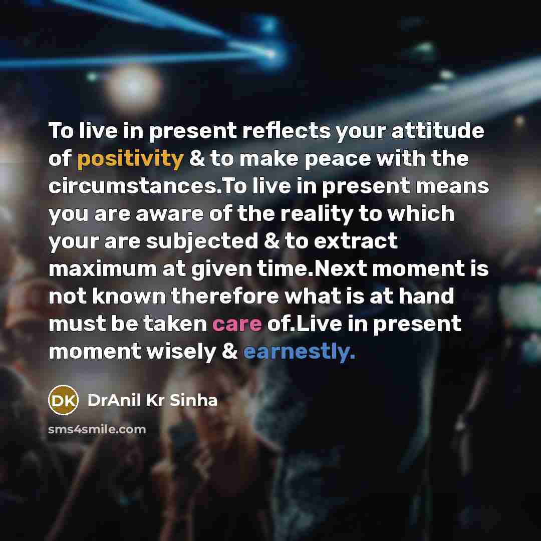 “To live in present reflects your attitude of positivity & to make peace with the circumstances.To live in present means you are aware of the reality to which your are subjected & to extract maximum at given time.Next moment is not known therefore what is at hand must be taken care of.Live in…” quote by DrAnil Kr Sinha