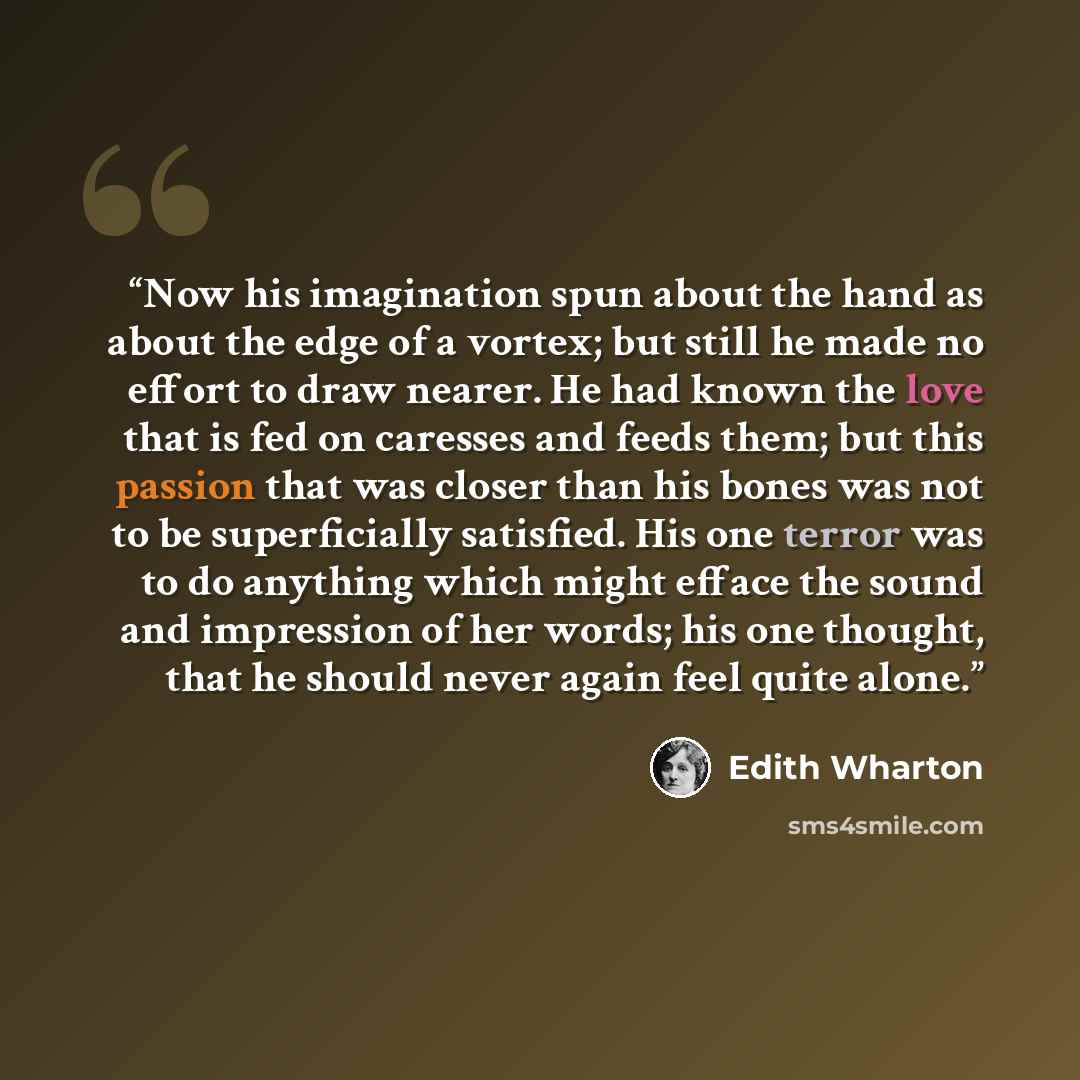 “Now his imagination spun about the hand as about the edge of a vortex; but still he made no effort to draw nearer. He had known the love that is fed on caresses and feeds them; but this passion that was closer than his bones was not to be superficially satisfied. His one terror was to do anything…” quote by Edith Wharton