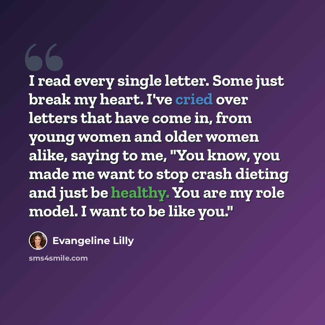 “I read every single letter. Some just break my heart. I've cried over letters that have come in, from young women and older women alike, saying to me, "You know, you made me want to stop crash dieting and just be healthy. You are my role model. I want to be like you."” quote by Evangeline Lilly