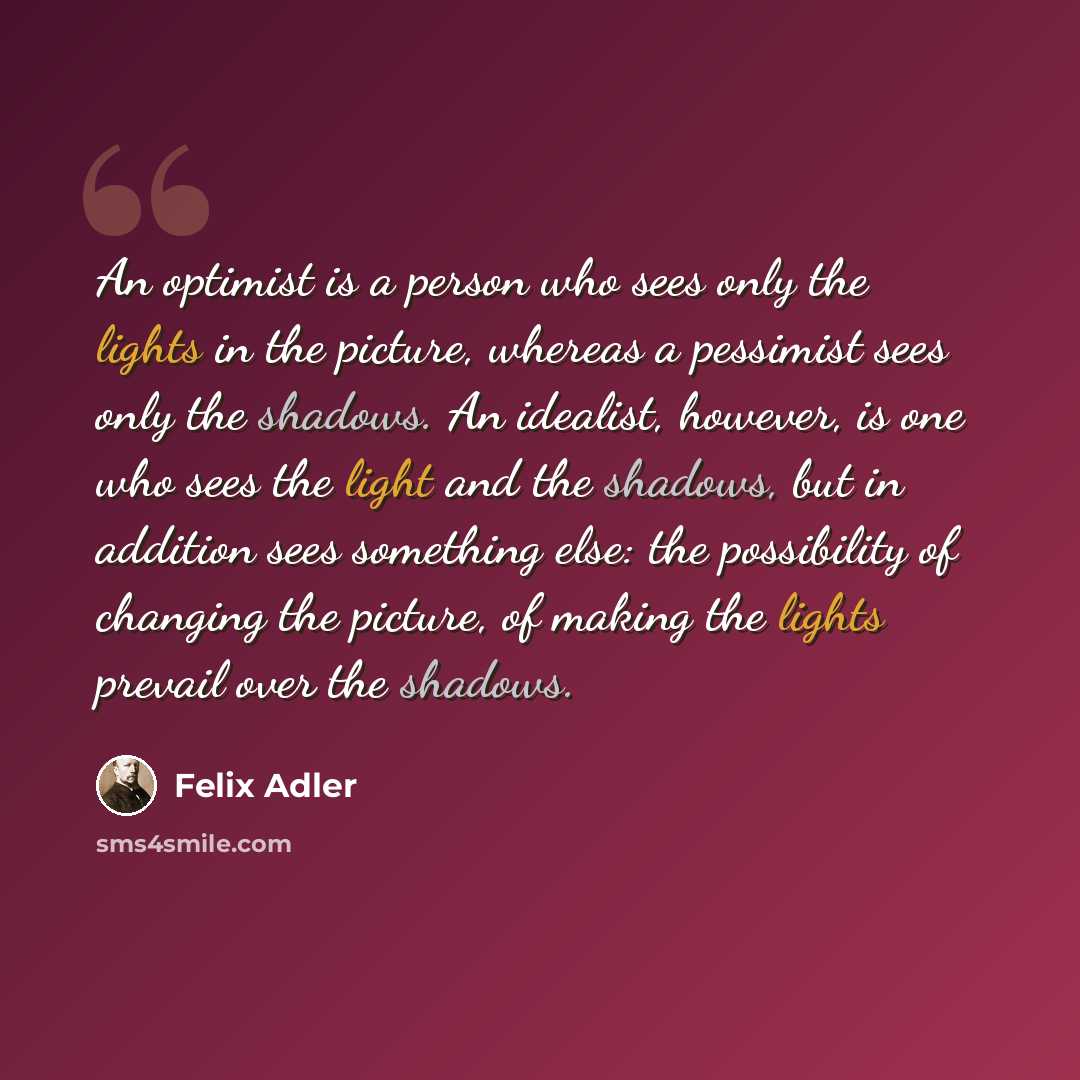 “An optimist is a person who sees only the lights in the picture, whereas a pessimist sees only the shadows. An idealist, however, is one who sees the light and the shadows, but in addition sees something else: the possibility of changing the picture, of making the lights prevail over the shadows.” quote by Felix Adler