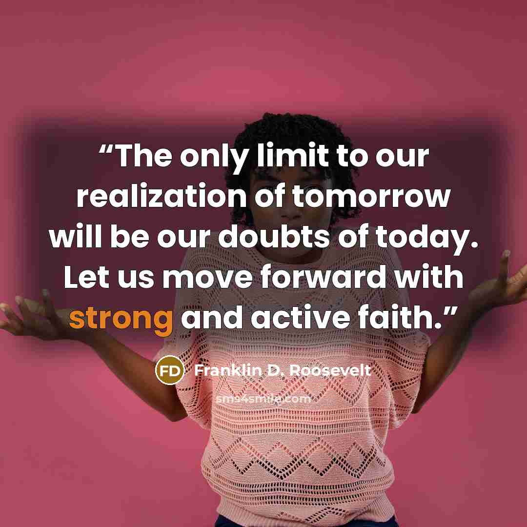 “The only limit to our realization of tomorrow will be our doubts of today. Let us move forward with strong and active faith.” quote by Franklin D. Roosevelt