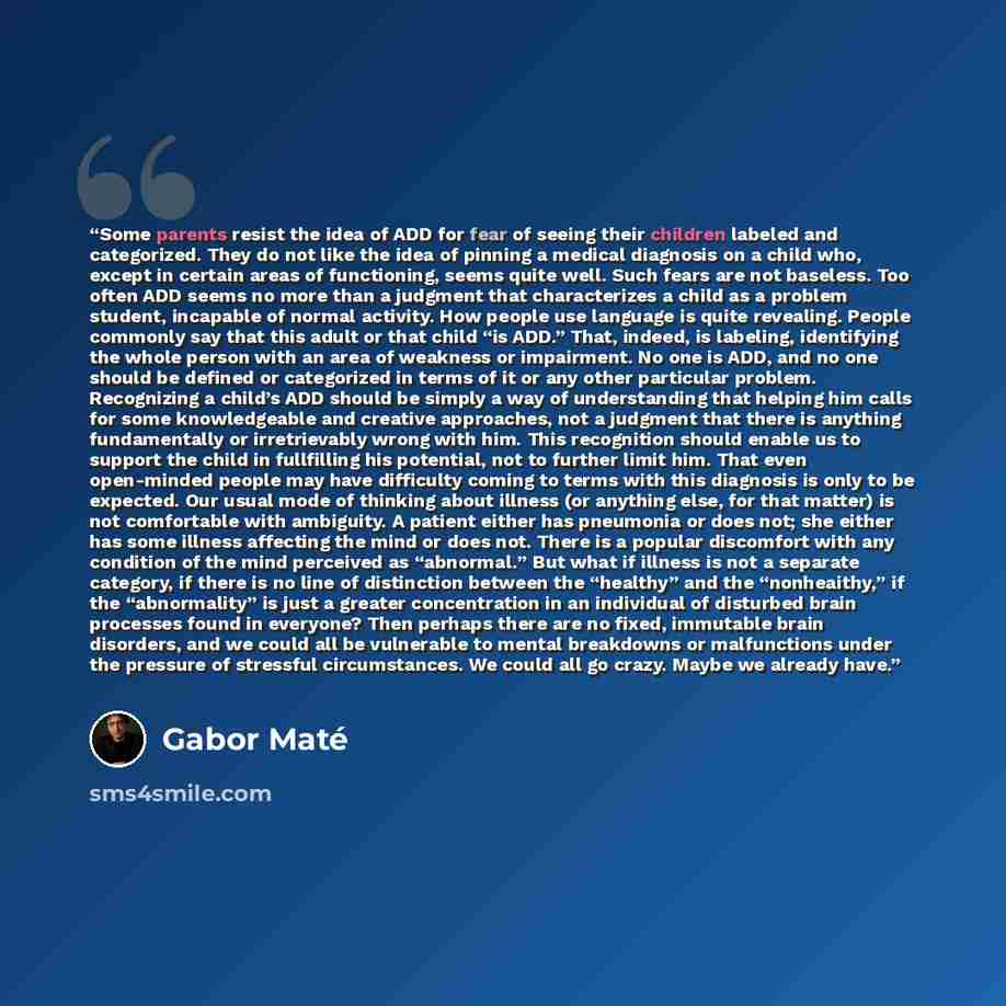 “Some parents resist the idea of ADD for fear of seeing their children labeled and categorized. They do not like the idea of pinning a medical diagnosis on a child who, except in certain areas of functioning, seems quite well. Such fears are not baseless. Too often ADD seems no more than a judgment…” quote by Gabor Maté