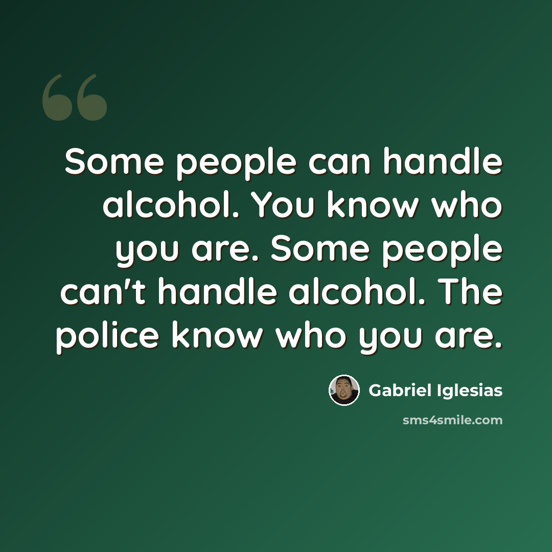 “Some people can handle alcohol. You know who you are. Some people can't handle alcohol. The police know who you are.” quote by Gabriel Iglesias