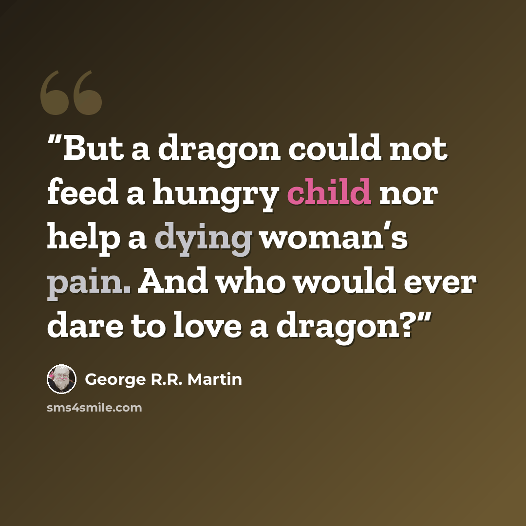 “But a dragon could not feed a hungry child nor help a dying woman’s pain. And who would ever dare to love a dragon?” quote by George R.R. Martin