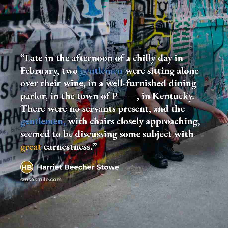 “Late in the afternoon of a chilly day in February, two gentlemen were sitting alone over their wine, in a well-furnished dining parlor, in the town of P——, in Kentucky. There were no servants present, and the gentlemen, with chairs closely approaching, seemed to be discussing some subject with…” quote by Harriet Beecher Stowe