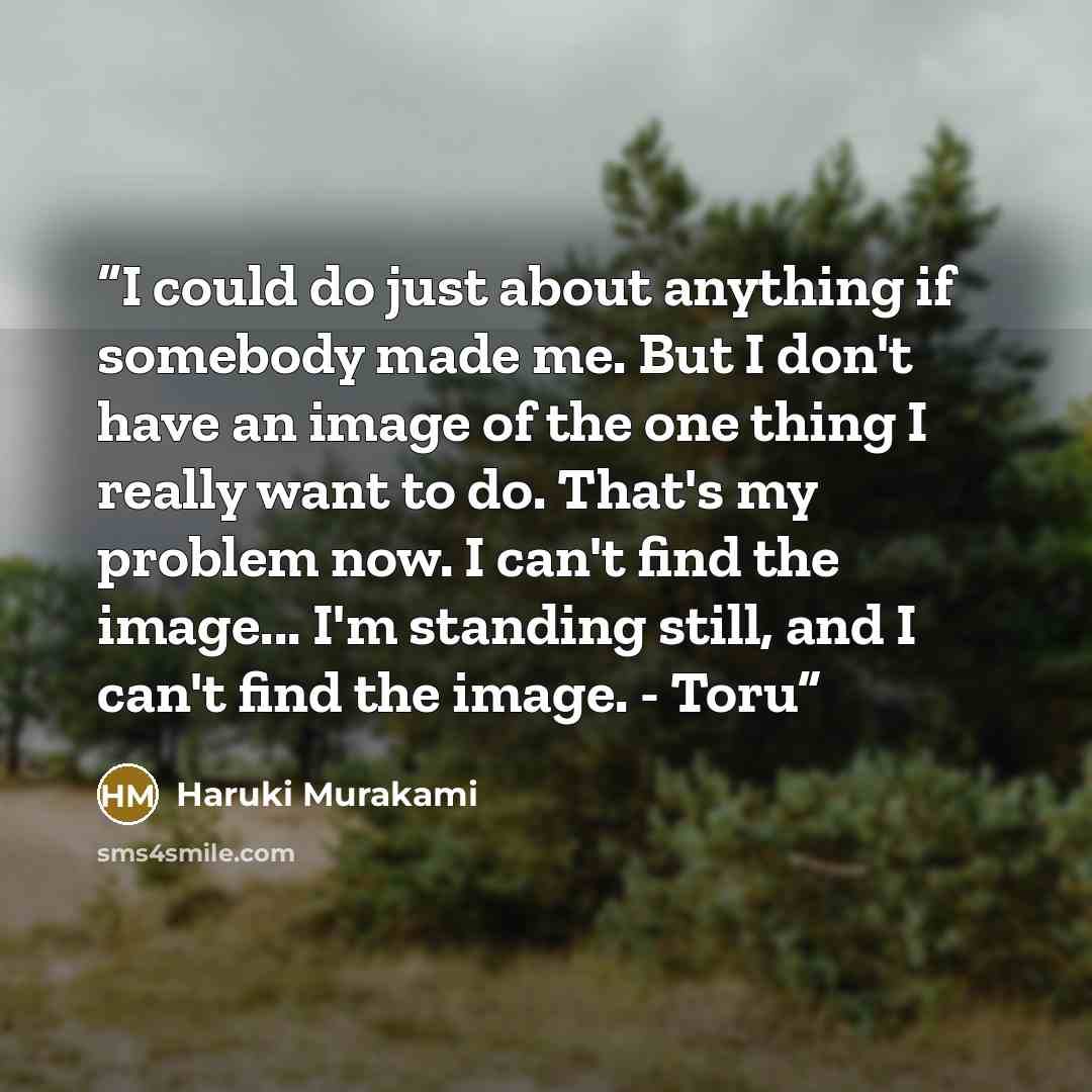 “I could do just about anything if somebody made me. But I don't have an image of the one thing I really want to do. That's my problem now. I can't find the image... I'm standing still, and I can't find the image. - Toru” quote by Haruki Murakami
