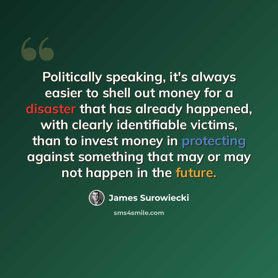 “Politically speaking, it's always easier to shell out money for a disaster that has already happened, with clearly identifiable victims, than to invest money in protecting against something that may or may not happen in the future.” quote by James Surowiecki