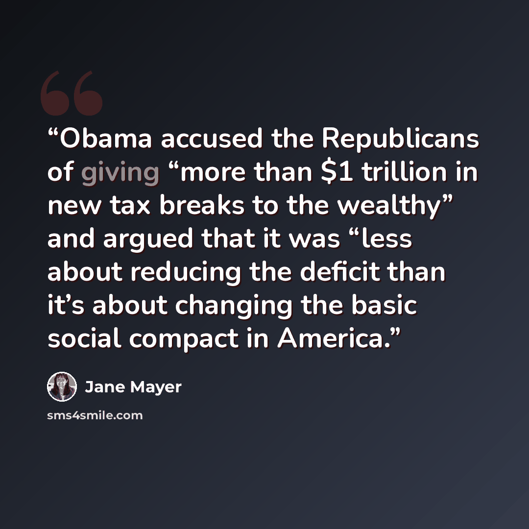 “Obama accused the Republicans of giving “more than $1 trillion in new tax breaks to the wealthy” and argued that it was “less about reducing the deficit than it’s about changing the basic social compact in America.” quote by Jane Mayer