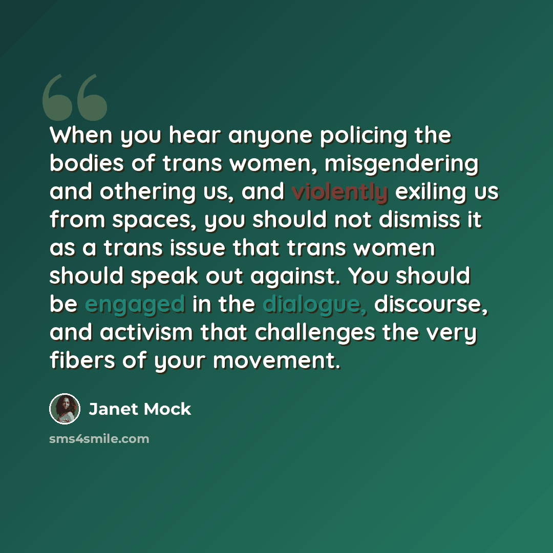 “When you hear anyone policing the bodies of trans women, misgendering and othering us, and violently exiling us from spaces, you should not dismiss it as a trans issue that trans women should speak out against. You should be engaged in the dialogue, discourse, and activism that challenges the very…” quote by Janet Mock