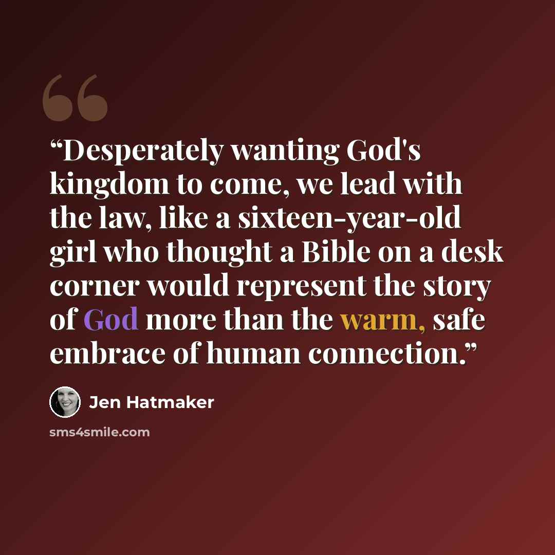 “Desperately wanting God's kingdom to come, we lead with the law, like a sixteen-year-old girl who thought a Bible on a desk corner would represent the story of God more than the warm, safe embrace of human connection.” quote by Jen Hatmaker