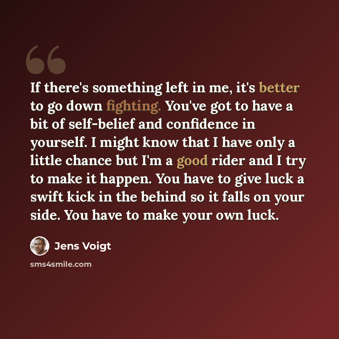 “If there's something left in me, it's better to go down fighting. You've got to have a bit of self-belief and confidence in yourself. I might know that I have only a little chance but I'm a good rider and I try to make it happen. You have to give luck a swift kick in the behind so it falls on your…” quote by Jens Voigt