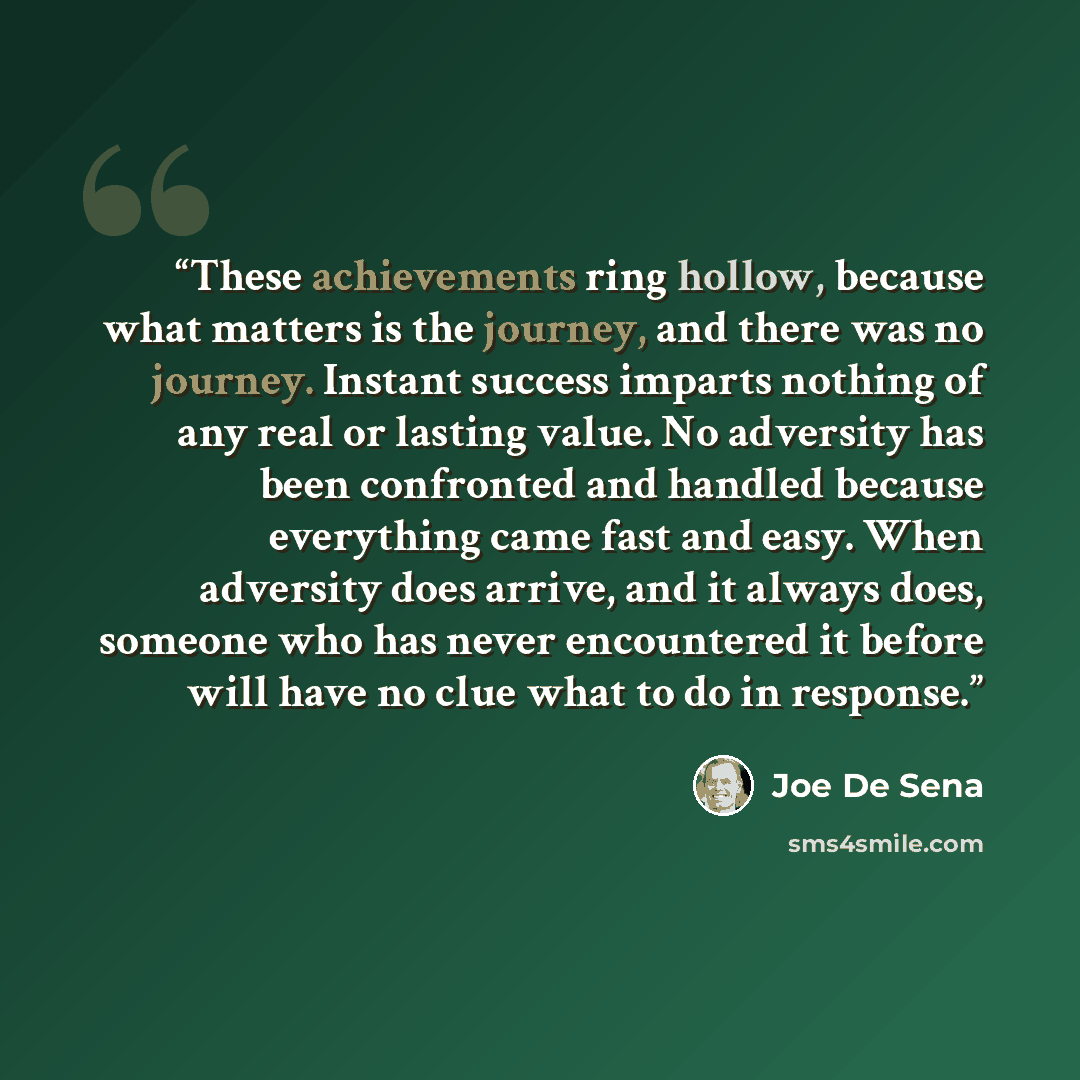 “These achievements ring hollow, because what matters is the journey, and there was no journey. Instant success imparts nothing of any real or lasting value. No adversity has been confronted and handled because everything came fast and easy. When adversity does arrive, and it always does, someone…” quote by Joe De Sena