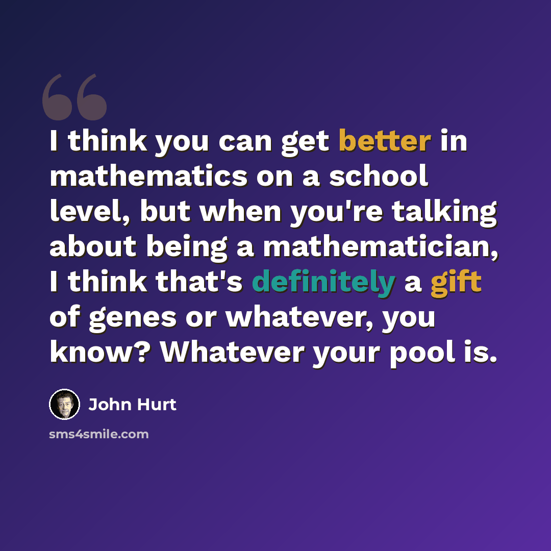 “I think you can get better in mathematics on a school level, but when you're talking about being a mathematician, I think that's definitely a gift of genes or whatever, you know? Whatever your pool is.” quote by John Hurt