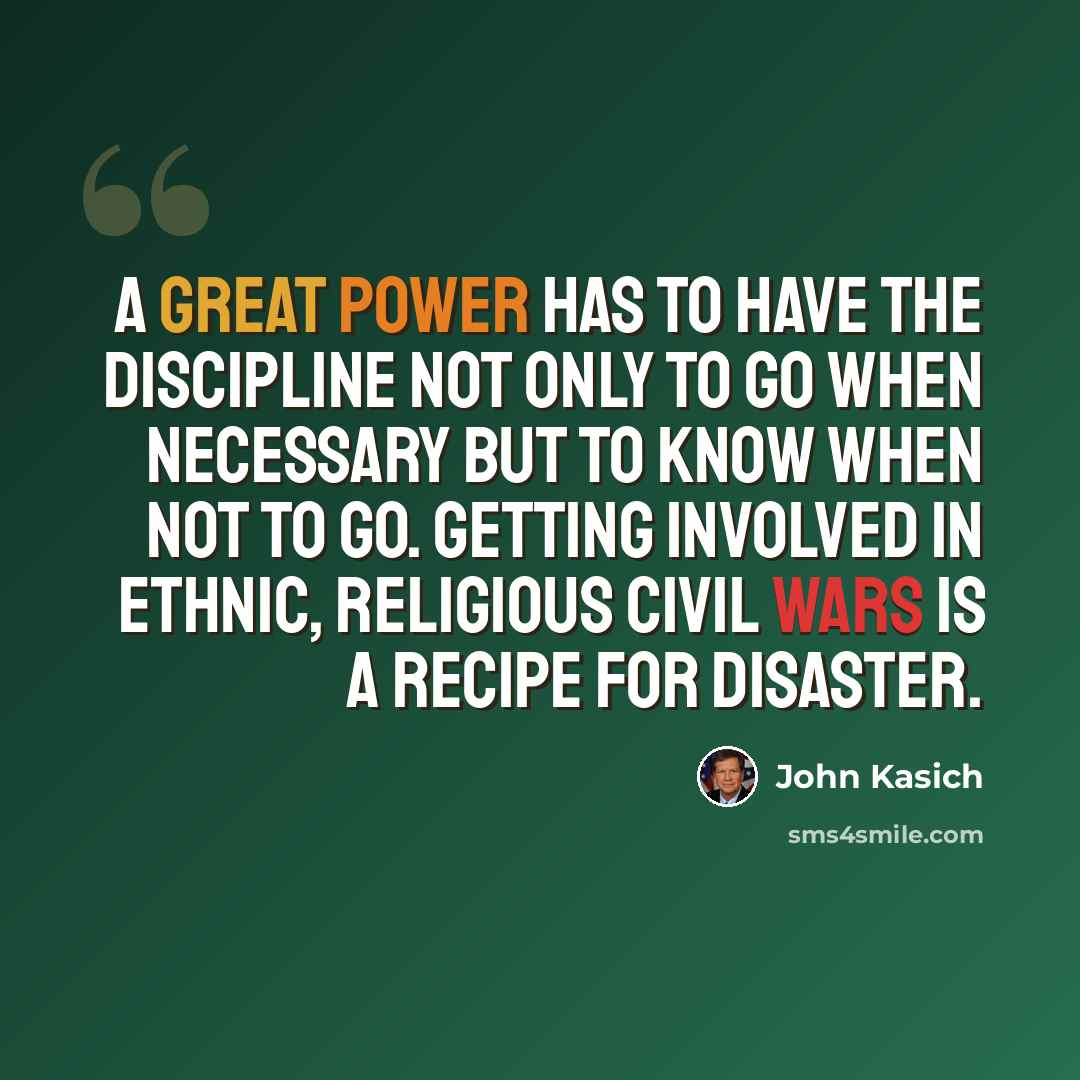 “A great power has to have the discipline not only to go when necessary but to know when not to go. Getting involved in ethnic, religious civil wars is a recipe for disaster.” quote by John Kasich