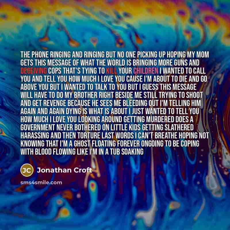 “The phone ringing and ringing but no one picking up hoping my mom gets this message of what the world is bringing more guns and deceiving cops that's tying to kill your children I wanted to call you and tell you How much I love you cause I'm about to die and go above you but I wanted to talk to…” quote by Jonathan Croft