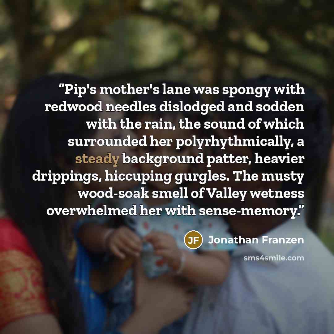 “Pip's mother's lane was spongy with redwood needles dislodged and sodden with the rain, the sound of which surrounded her polyrhythmically, a steady background patter, heavier drippings, hiccuping gurgles. The musty wood-soak smell of Valley wetness overwhelmed her with sense-memory.” quote by Jonathan Franzen