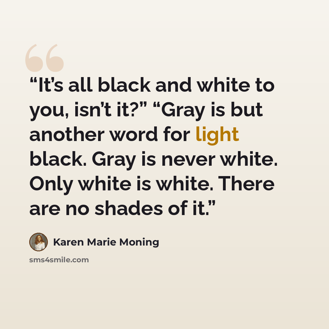 “It’s all black and white to you, isn’t it?” “Gray is but another word for light black. Gray is never white. Only white is white. There are no shades of it.” quote by Karen Marie Moning