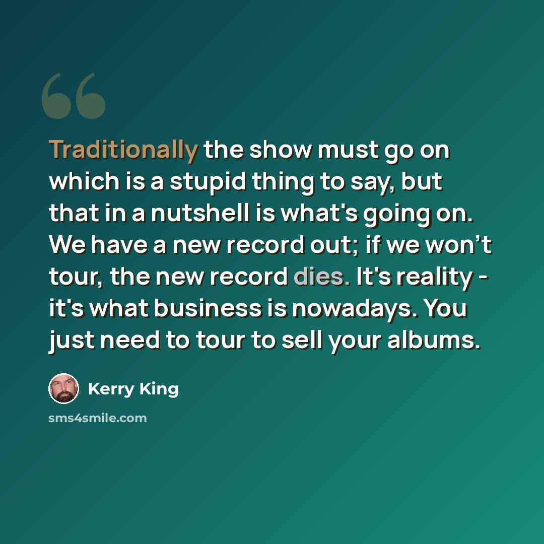 “Traditionally the show must go on which is a stupid thing to say, but that in a nutshell is what's going on. We have a new record out; if we won't tour, the new record dies. It's reality - it's what business is nowadays. You just need to tour to sell your albums.” quote by Kerry King