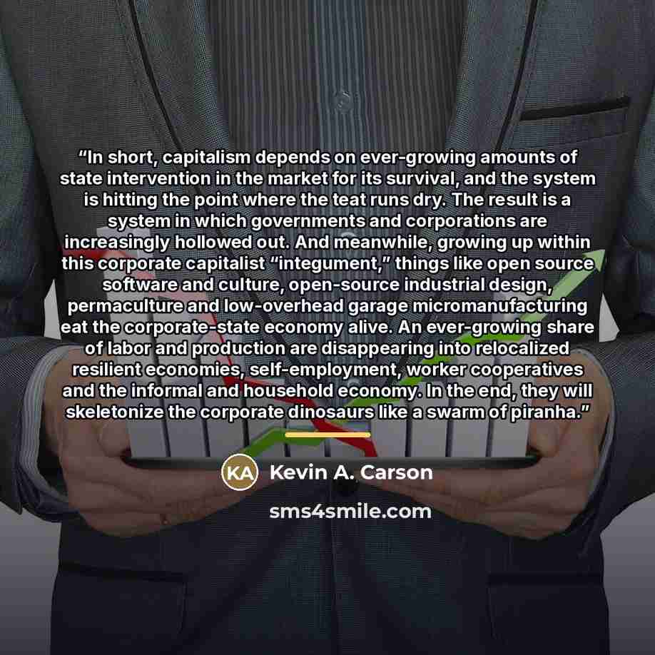 “In short, capitalism depends on ever-growing amounts of state intervention in the market for its survival, and the system is hitting the point where the teat runs dry. The result is a system in which governments and corporations are increasingly hollowed out. And meanwhile, growing up within this…” quote by Kevin A. Carson