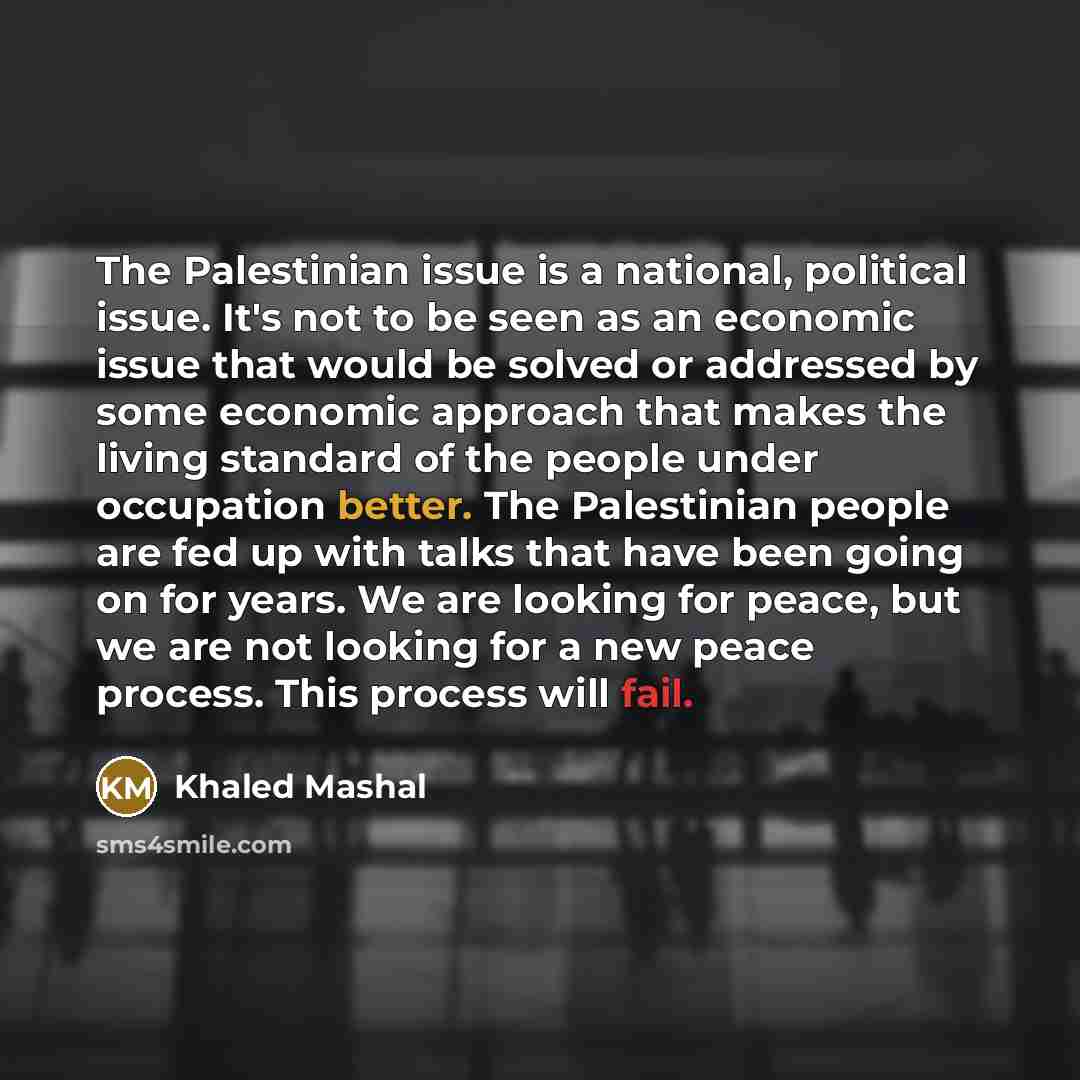 “The Palestinian issue is a national, political issue. It's not to be seen as an economic issue that would be solved or addressed by some economic approach that makes the living standard of the people under occupation better. The Palestinian people are fed up with talks that have been going on for…” quote by Khaled Mashal