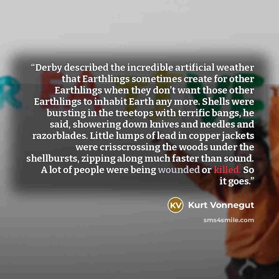 “Derby described the incredible artificial weather that Earthlings sometimes create for other Earthlings when they don’t want those other Earthlings to inhabit Earth any more. Shells were bursting in the treetops with terrific bangs, he said, showering down knives and needles and razorblades…” quote by Kurt Vonnegut