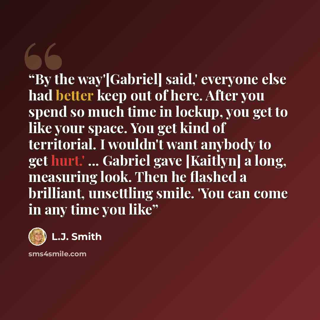 “By the way'[Gabriel] said,' everyone else had better keep out of here. After you spend so much time in lockup, you get to like your space. You get kind of territorial. I wouldn't want anybody to get hurt.' ... Gabriel gave [Kaitlyn] a long, measuring look. Then he flashed a brilliant, unsettling…” quote by L.J. Smith