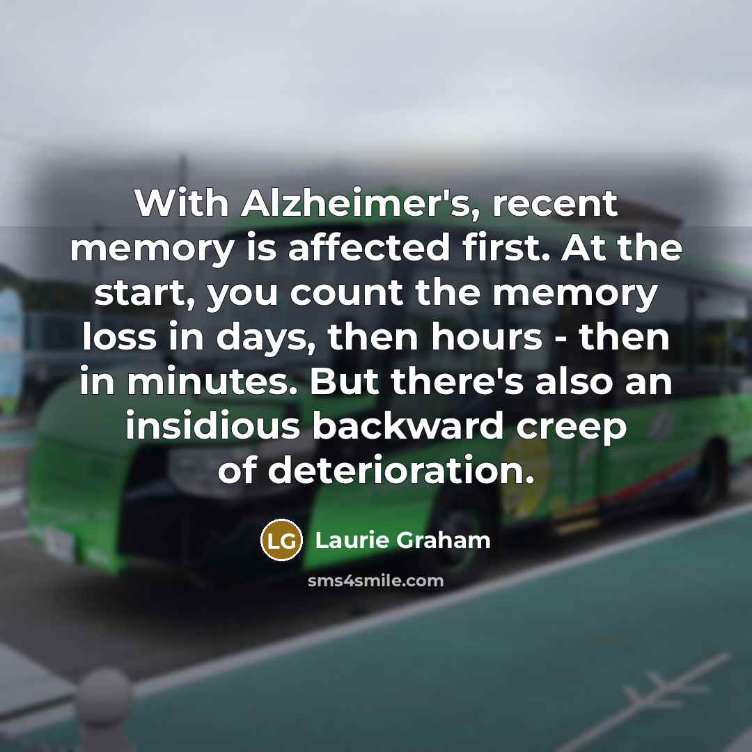 “With Alzheimer's, recent memory is affected first. At the start, you count the memory loss in days, then hours - then in minutes. But there's also an insidious backward creep of deterioration.” quote by Laurie Graham