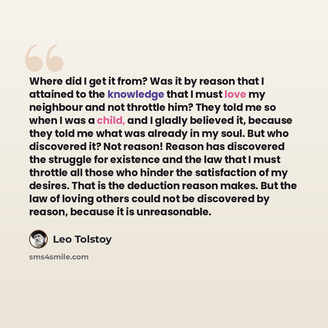 “Where did I get it from? Was it by reason that I attained to the knowledge that I must love my neighbour and not throttle him? They told me so when I was a child, and I gladly believed it, because they told me what was already in my soul. But who discovered it? Not reason! Reason has discovered…” quote by Leo Tolstoy