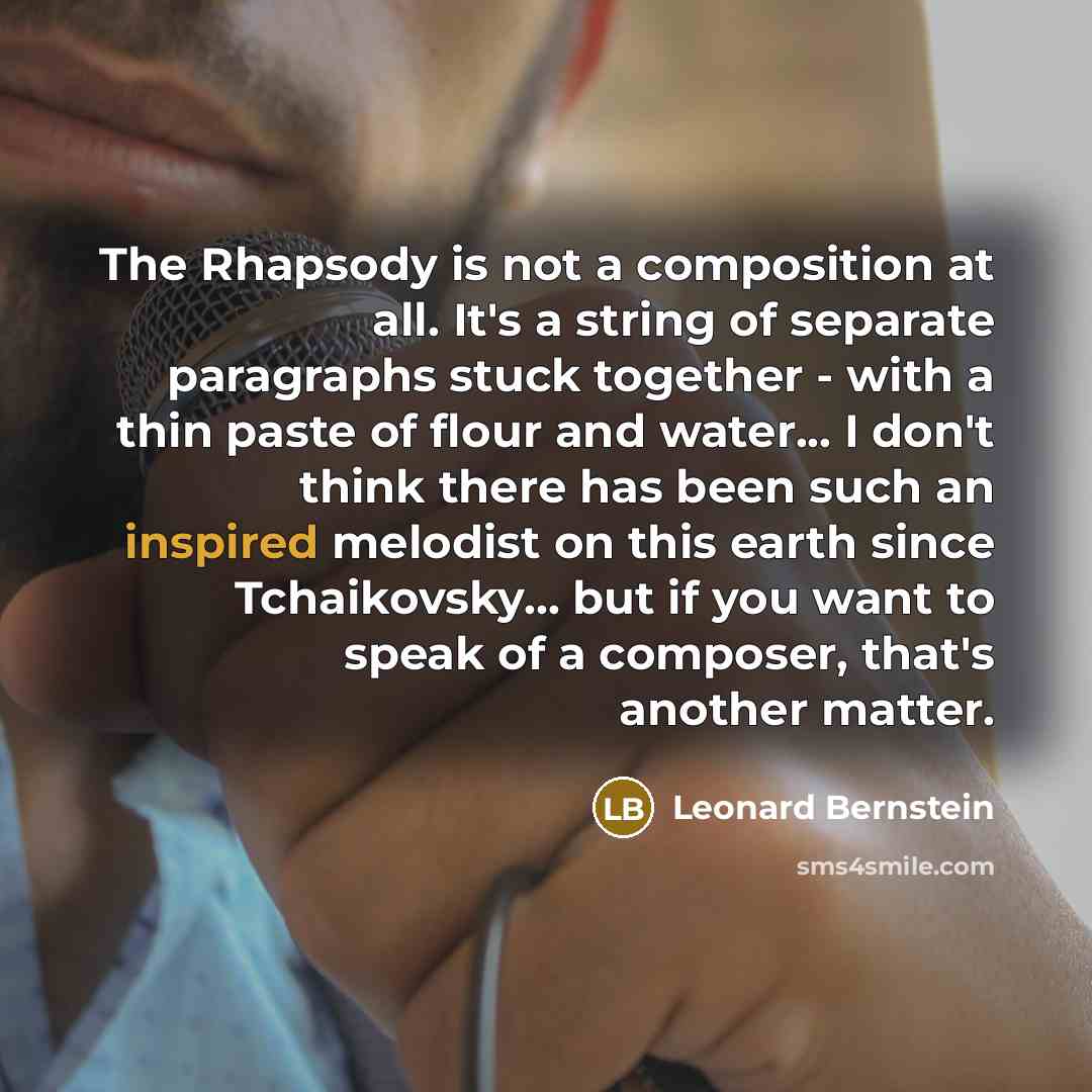 “The Rhapsody is not a composition at all. It's a string of separate paragraphs stuck together - with a thin paste of flour and water... I don't think there has been such an inspired melodist on this earth since Tchaikovsky... but if you want to speak of a composer, that's another matter.” quote by Leonard Bernstein