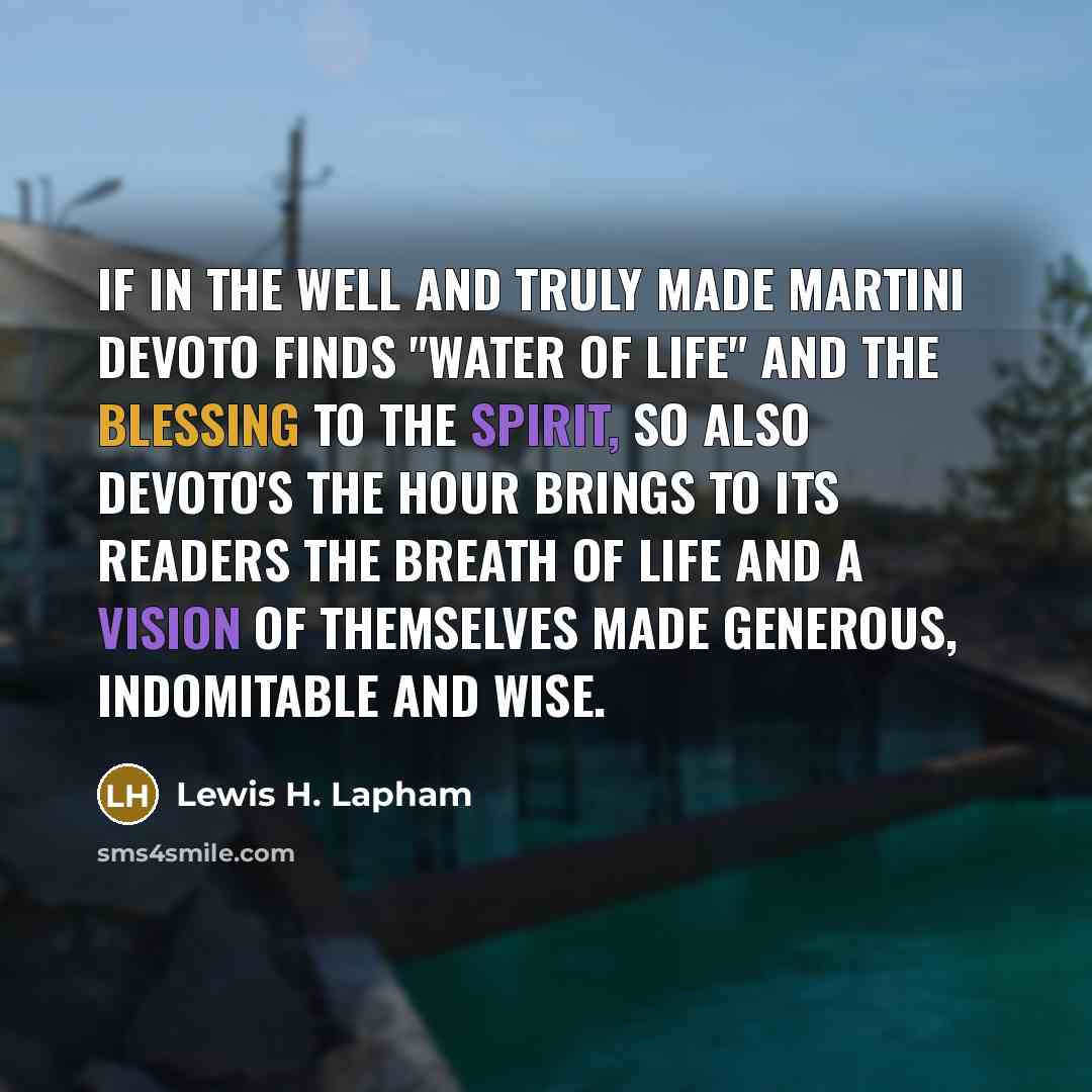 “If in the well and truly made martini DeVoto finds "water of life" and the blessing to the spirit, so also DeVoto's The Hour brings to its readers the breath of life and a vision of themselves made generous, indomitable and wise.” quote by Lewis H. Lapham