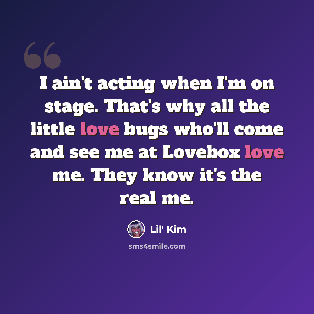 “I ain't acting when I'm on stage. That's why all the little love bugs who'll come and see me at Lovebox love me. They know it's the real me.” quote by Lil' Kim