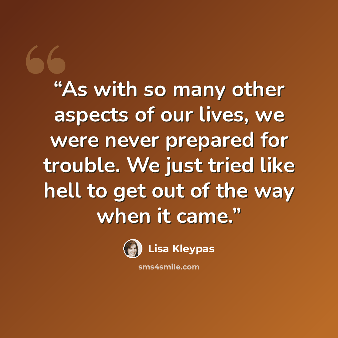 “As with so many other aspects of our lives, we were never prepared for trouble. We just tried like hell to get out of the way when it came.” quote by Lisa Kleypas