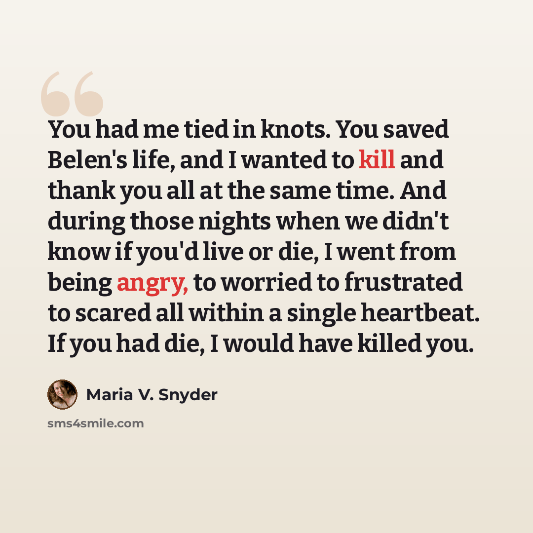 “You had me tied in knots. You saved Belen's life, and I wanted to kill and thank you all at the same time. And during those nights when we didn't know if you'd live or die, I went from being angry, to worried to frustrated to scared all within a single heartbeat. If you had die, I would have…” quote by Maria V. Snyder