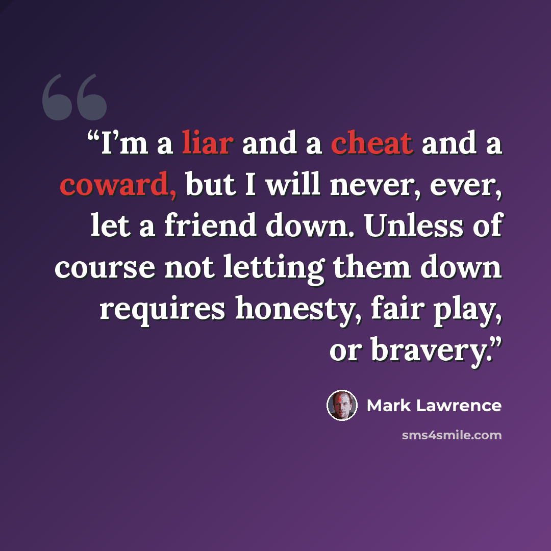 “I’m a liar and a cheat and a coward, but I will never, ever, let a friend down. Unless of course not letting them down requires honesty, fair play, or bravery.” quote by Mark Lawrence