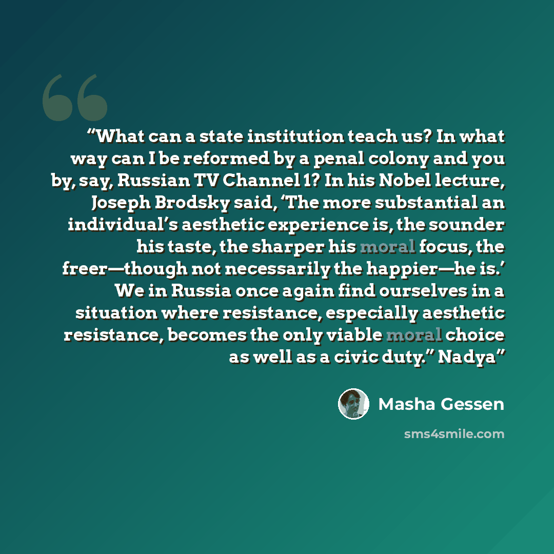 “What can a state institution teach us? In what way can I be reformed by a penal colony and you by, say, Russian TV Channel 1? In his Nobel lecture, Joseph Brodsky said, ‘The more substantial an individual’s aesthetic experience is, the sounder his taste, the sharper his moral focus, the…” quote by Masha Gessen