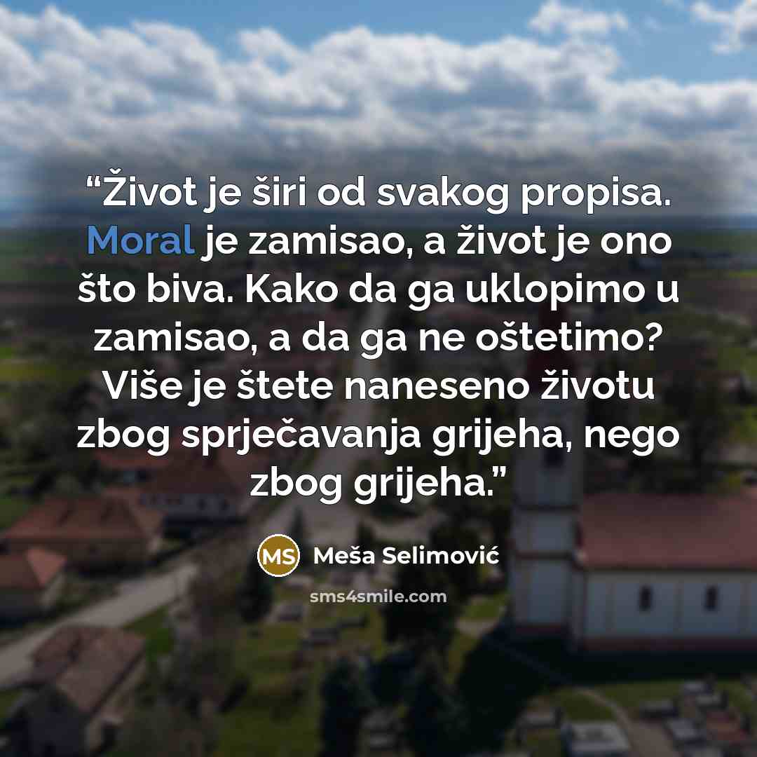 “Život je širi od svakog propisa. Moral je zamisao, a život je ono što biva. Kako da ga uklopimo u zamisao, a da ga ne oštetimo? Više je štete naneseno životu zbog sprječavanja grijeha, nego zbog grijeha.” quote by Meša Selimović
