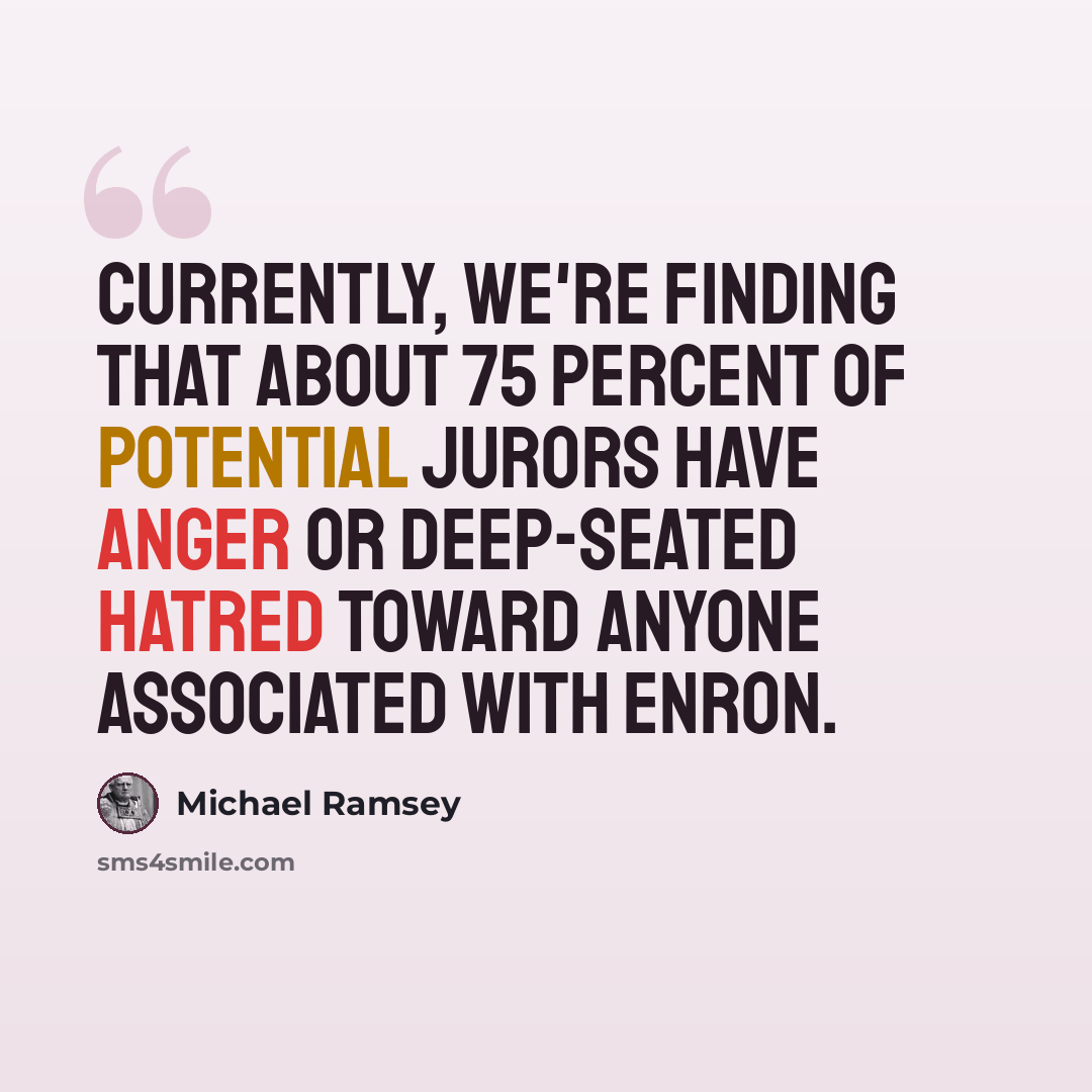 “Currently, we're finding that about 75 percent of potential jurors have anger or deep-seated hatred toward anyone associated with Enron.” quote by Michael Ramsey