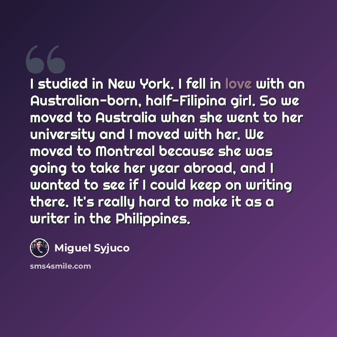 “I studied in New York. I fell in love with an Australian-born, half-Filipina girl. So we moved to Australia when she went to her university and I moved with her. We moved to Montreal because she was going to take her year abroad, and I wanted to see if I could keep on writing there. It's really…” quote by Miguel Syjuco
