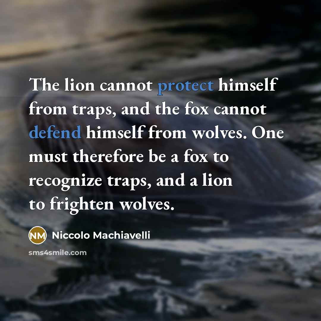 “The lion cannot protect himself from traps, and the fox cannot defend himself from wolves. One must therefore be a fox to recognize traps, and a lion to frighten wolves.” quote by Niccolo Machiavelli