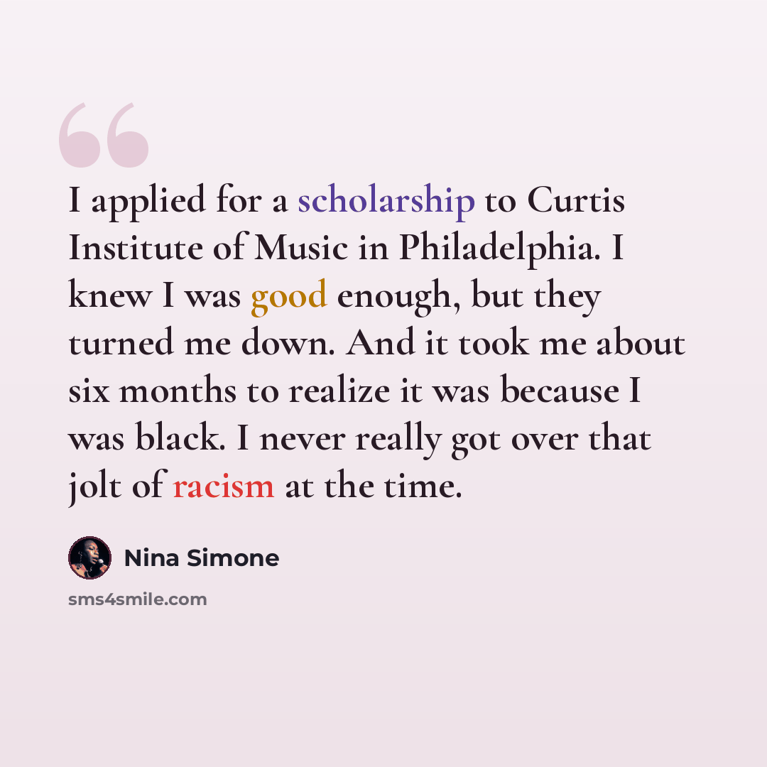 “I applied for a scholarship to Curtis Institute of Music in Philadelphia. I knew I was good enough, but they turned me down. And it took me about six months to realize it was because I was black. I never really got over that jolt of racism at the time.” quote by Nina Simone