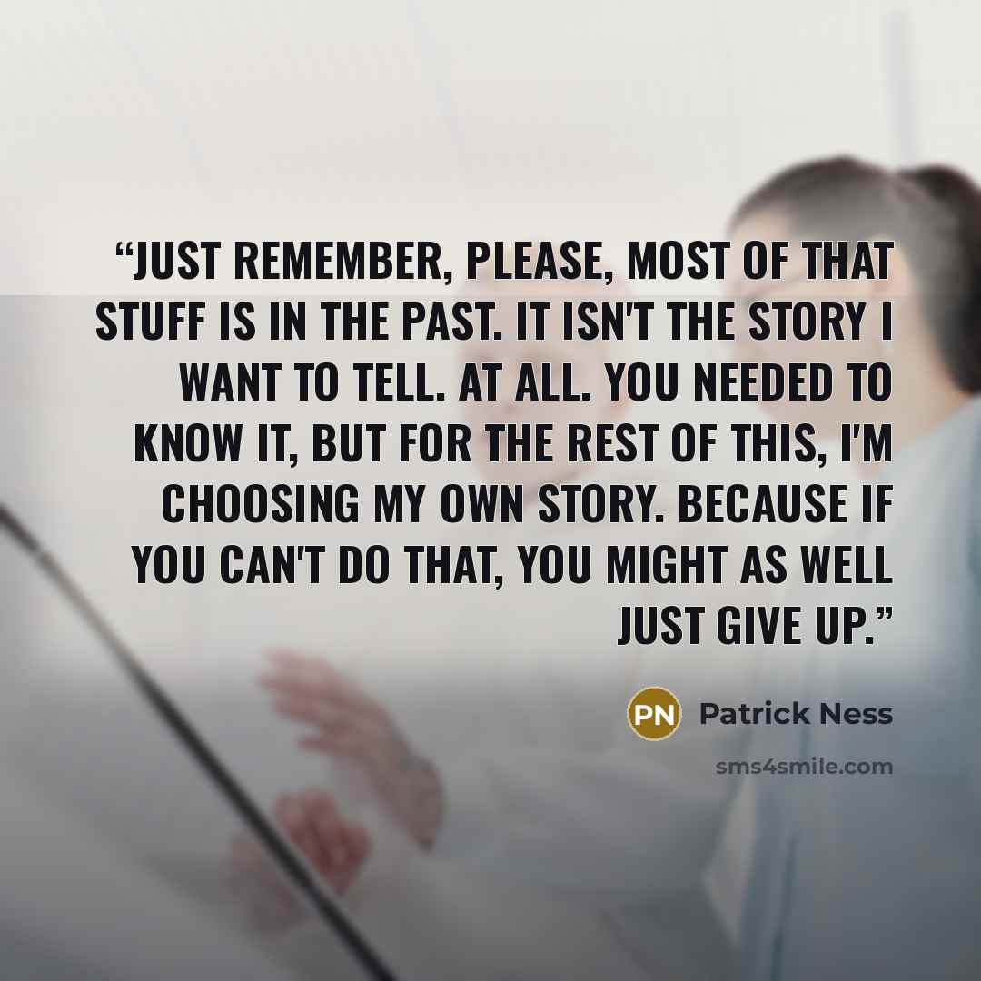 “Just remember, please, most of that stuff is in the past. It isn't the story I want to tell. At all. You needed to know it, but for the rest of this, I'm choosing my own story. Because if you can't do that, you might as well just give up.” quote by Patrick Ness