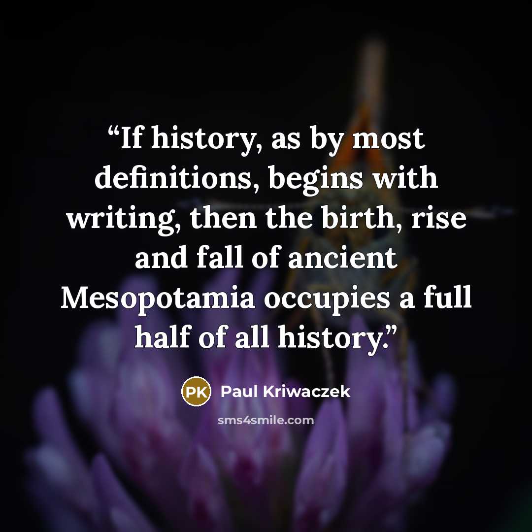 “If history, as by most definitions, begins with writing, then the birth, rise and fall of ancient Mesopotamia occupies a full half of all history.” quote by Paul Kriwaczek