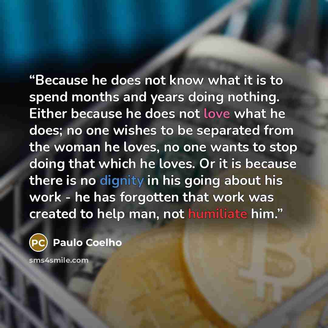 “Because he does not know what it is to spend months and years doing nothing. Either because he does not love what he does; no one wishes to be separated from the woman he loves, no one wants to stop doing that which he loves. Or it is because there is no dignity in his going about his work - he…” quote by Paulo Coelho