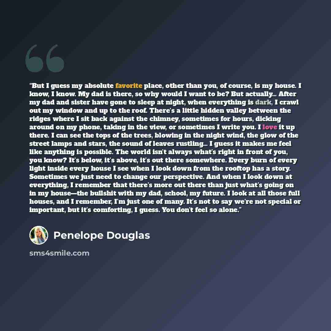 “But I guess my absolute favorite place, other than you, of course, is my house. I know, I know. My dad is there, so why would I want to be? But actually… After my dad and sister have gone to sleep at night, when everything is dark, I crawl out my window and up to the roof. There’s a little hidden…” quote by Penelope Douglas
