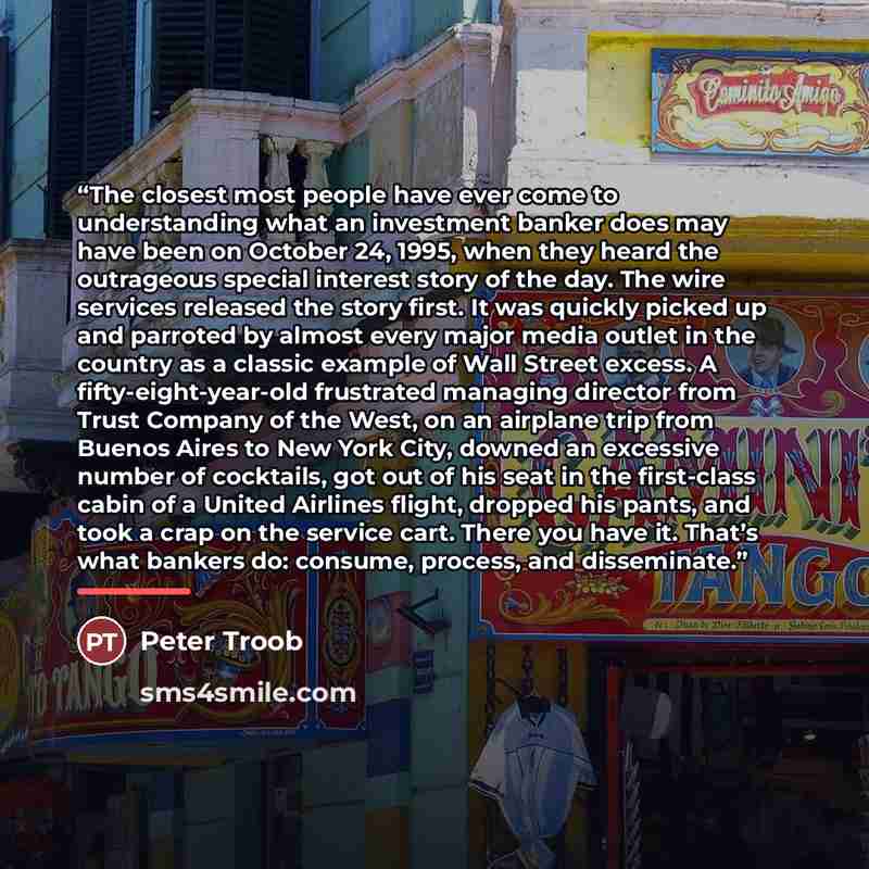 “The closest most people have ever come to understanding what an investment banker does may have been on October 24, 1995, when they heard the outrageous special interest story of the day. The wire services released the story first. It was quickly picked up and parroted by almost every major media…” quote by Peter Troob
