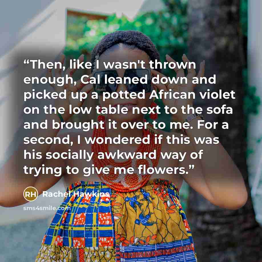 “Then, like I wasn't thrown enough, Cal leaned down and picked up a potted African violet on the low table next to the sofa and brought it over to me. For a second, I wondered if this was his socially awkward way of trying to give me flowers.” quote by Rachel Hawkins