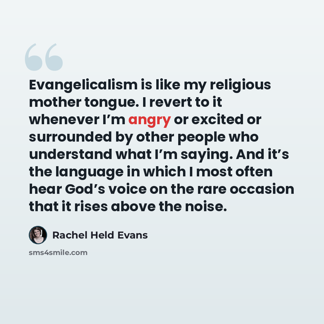 “Evangelicalism is like my religious mother tongue. I revert to it whenever I’m angry or excited or surrounded by other people who understand what I’m saying. And it’s the language in which I most often hear God’s voice on the rare occasion that it rises above the noise.” quote by Rachel Held Evans