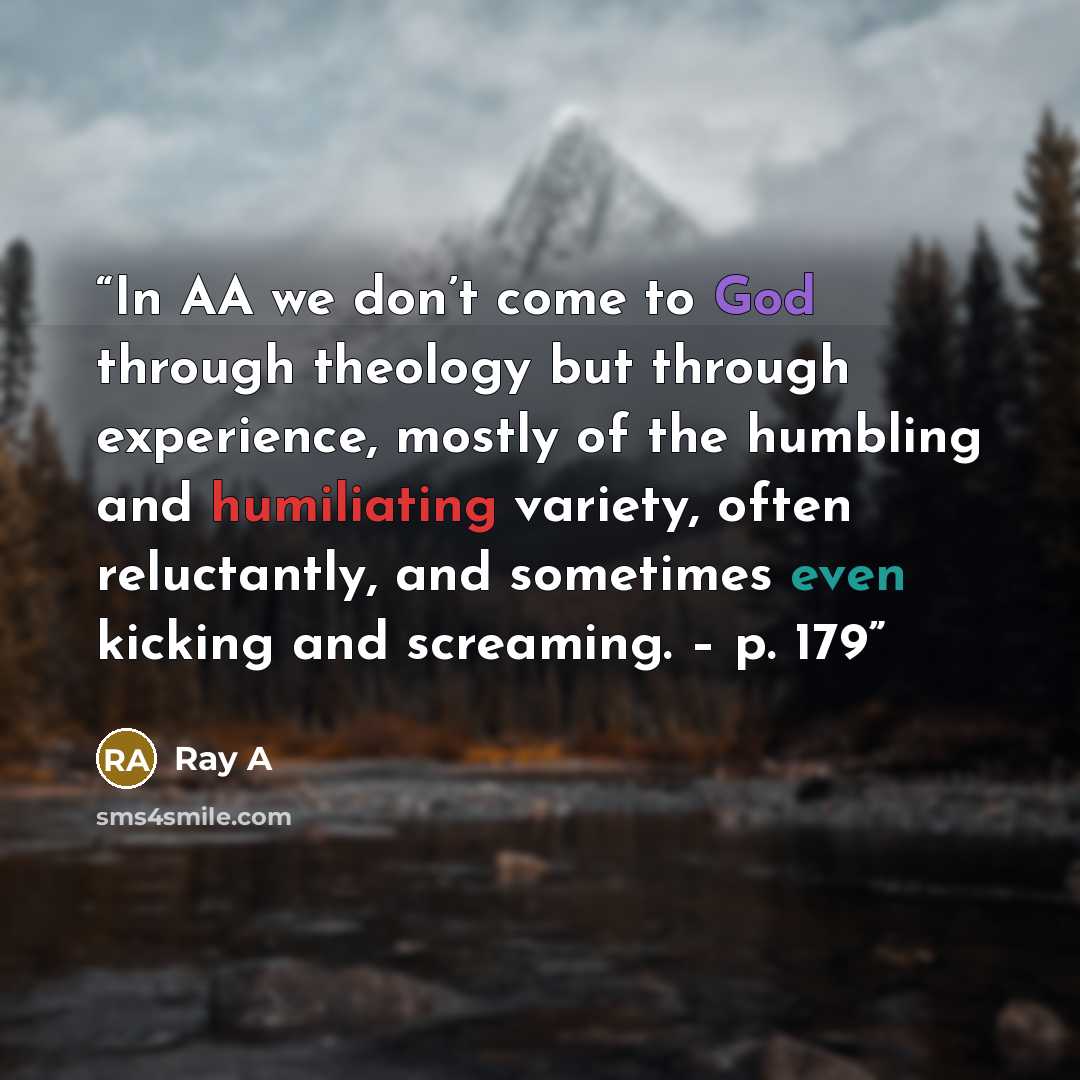 “In AA we don’t come to God through theology but through experience, mostly of the humbling and humiliating variety, often reluctantly, and sometimes even kicking and screaming. – p. 179” quote by Ray A