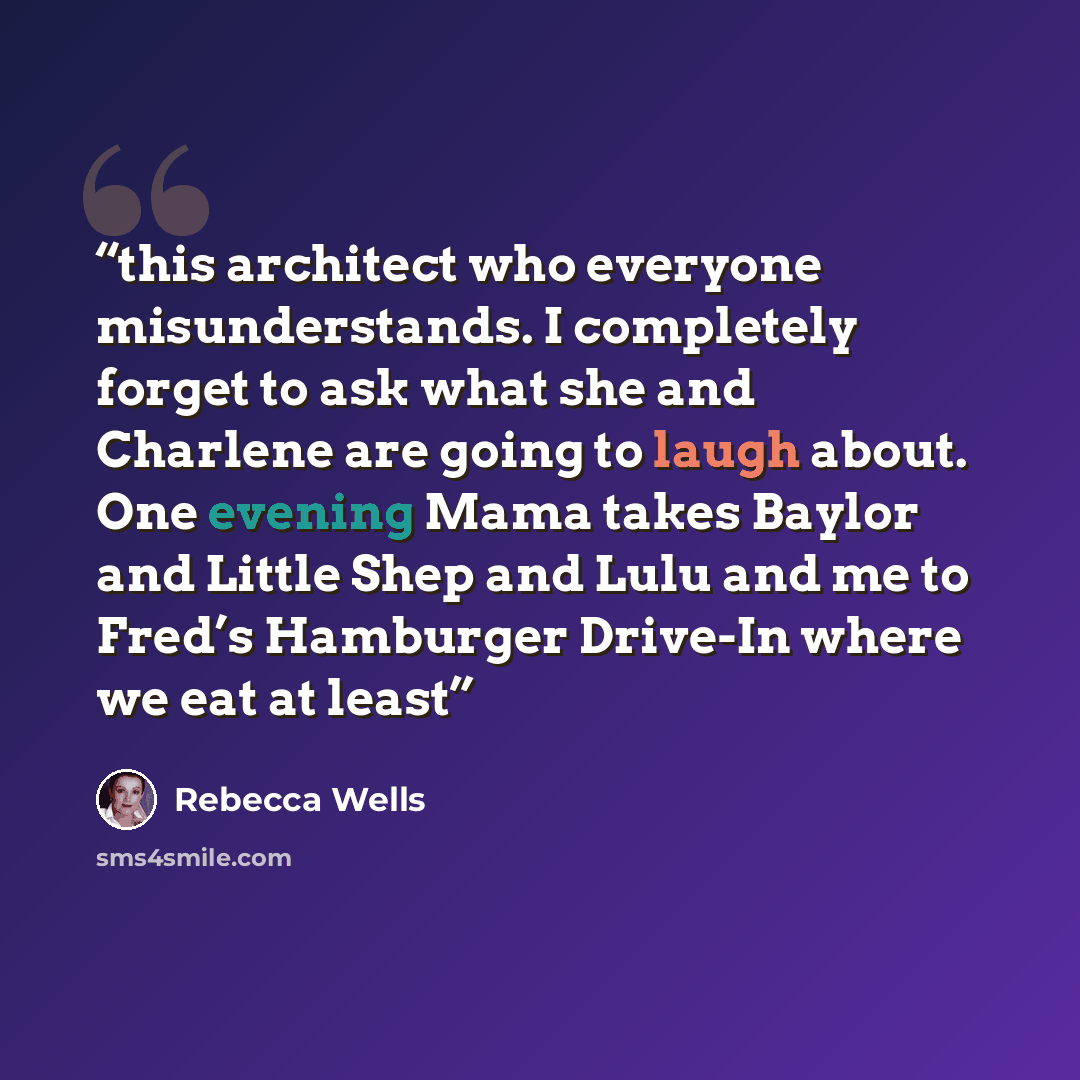 “this architect who everyone misunderstands. I completely forget to ask what she and Charlene are going to laugh about. One evening Mama takes Baylor and Little Shep and Lulu and me to Fred’s Hamburger Drive-In where we eat at least” quote by Rebecca Wells