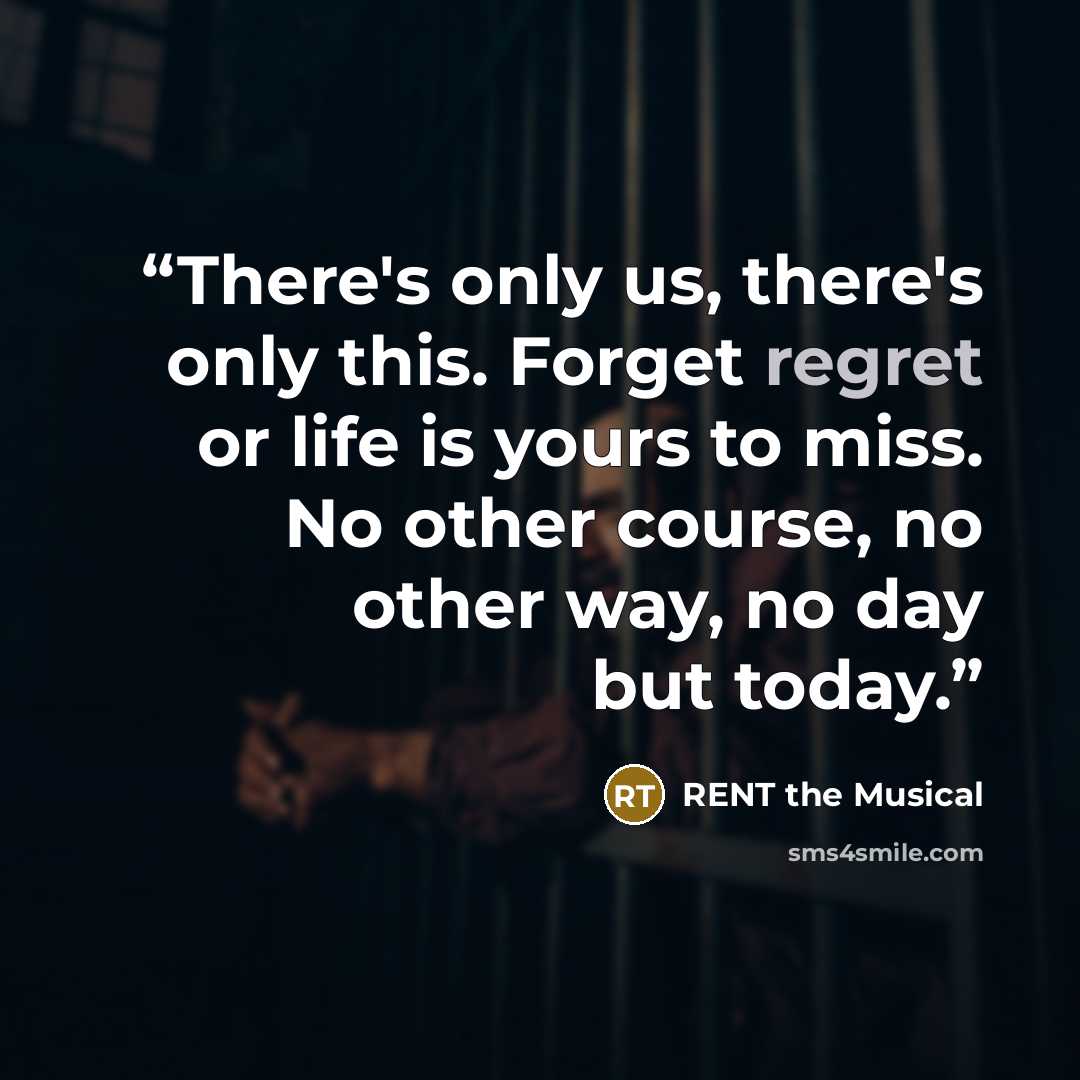 “There's only us, there's only this. Forget regret or life is yours to miss. No other course, no other way, no day but today.” quote by RENT the Musical